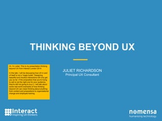 THINKING BEYOND UX 
JULIET RICHARDSON 
Principal UX Consultant 
Hi, I’m Juliet. This is my presentation thinking 
beyond UX from Interact London 2014. 
In this talk, I will be discussing how UX in and 
of itself is not a 'magic bullet'. Designing 
beautiful and intuitive interactions will only get 
you so far. If the proposition that you're trying 
to sell is not the right one for your audience, 
they're still not going to buy it. I will talk about 
some real world examples of how thinking 
beyond UX can mean thinking about anything 
from content and propositions to organisational 
change and employee training. 
 