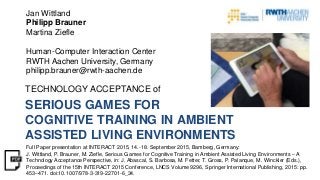 SERIOUS GAMES FOR
COGNITIVE TRAINING IN AMBIENT
ASSISTED LIVING ENVIRONMENTS
TECHNOLOGY ACCEPTANCE of
Jan Wittland
Philipp Brauner
Martina Ziefle
Human-Computer Interaction Center
RWTH Aachen University, Germany
philipp.brauner@rwth-aachen.de
Full Paper presentation at INTERACT 2015, 14.-18. September 2015, Bamberg, Germany:
J. Wittland, P. Brauner, M. Ziefle, Serious Games for Cognitive Training in Ambient Assisted Living Environments – A
Technology Acceptance Perspective, in: J. Abascal, S. Barbosa, M. Fetter, T. Gross, P. Palanque, M. Winckler (Eds.),
Proceedings of the 15th INTERACT 2015 Conference, LNCS Volume 9296, Springer International Publishing, 2015: pp.
453–471. doi:10.1007/978-3-319-22701-6_34.
 