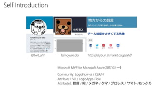 Self Introduction
Attribute1: VB / LogicApps-Flow
@twit_ahf
Attribute2: 提督 / 殿 / メガネ / クマ / プロレス / ヤマト /もっふり
tomoyuki.obi http://el.jibun.atmarkit.co.jp/ahf/
Community: LogicFlow-ja / CLR/H
Microsoft MVP for Microsoft Azure(2017.03 ～）
 