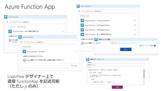Azure Function App
LogicFlow デザイナー上で
直接 FunctionApp を記述可能
（ただし js のみ）
 