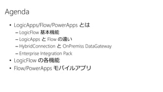 Agenda
• LogicApps/Flow/PowerApps とは
– LogicFlow 基本機能
– LogicApps と Flow の違い
– HybridConnection と OnPremiss DataGateway
– Enterprise Integration Pack
• LogicFlow の各機能
• Flow/PowerApps モバイルアプリ
 