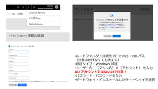 •ルートフォルダ：接続先 PC でのローカルパス
（共有はかけなくても大丈夫）
•認証タイプ：Windows 認証
•ユーザー名：（マシン名）￥（アカウント） を入力
AD アカウントではないので注意！
•パスワード：パスワードを入力
•ゲートウェイ：インストールしたゲートウェイを選択
 