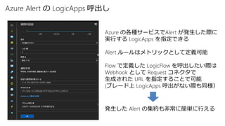 Azure Alert の LogicApps 呼出し
Azure の各種サービスでAlert が発生した際に
実行する LogicApps を指定できる
Alert ルールはメトリックとして定義可能
Flow で定義した LogicFlow を呼出したい際は
Webhook として Request コネクタで
生成された URL を指定することで可能
(ブレード上 LogicApps 呼出がない際も同様）
発生した Alert の集約も非常に簡単に行える
 