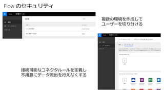 Flow のセキュリティ
複数の環境を作成して
ユーザーを切り分ける
接続可能なコネクタルールを定義し
不用意にデータ流出を行えなくする
 