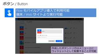 ボタン / Button
Flow モバイルアプリ導入で利用可能
端末 / Web サイトより実行可能
作成したボタントリガはメニュー上に
ウィジェットとして配置することが可能
 