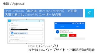 承認 / Approval
Flow Premium（または Office365 FreePlan） で可能
活用するには Office365 ユーザーが必要
Flow モバイルアプリ
または Flow ウェブサイト上で承認行為が可能
 