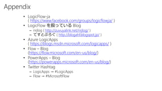 Appendix
• LogicFlow-ja
( https://www.facebook.com/groups/logicflowja/ )
• LogicFlow を扱っている Blog
– nrjlog ( http://zuvuyalink.net/nrjlog/ )
– てすとぶろぐ ( http://blogahf.blogspot.jp/ )
• Azure LogicApps
( https://blogs.msdn.microsoft.com/logicapps/ )
• Flow – Blog
(https://flow.microsoft.com/en-us/blog/)
• PowerApps – Blog
(https://powerapps.microsoft.com/en-us/blog/)
• Twitter Hashtag
– LogicApps → #LogicApps
– Flow → #MicrosoftFlow
 