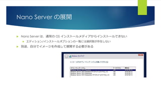 Nano Server の展開
 Nano Server は、通常の OS インストールメディアからインストールできない
 エディション/インストールオプションの一覧には選択肢が存在しない
 別途、自分でイメージを作成して展開する必要がある
 