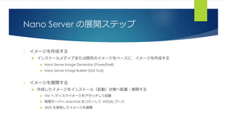 Nano Server の展開ステップ
1. イメージを作成する
 インストールメディアまたは既存のイメージをベースに、イメージを作成する
 Nano Server Image Generator (PowerShell)
 Nano Server Image Builder (GUI Tool)
2. イメージを展開する
 作成したイメージをインストール（起動）対象へ配置・展開する
 VM へ ディスクイメージをアタッチして起動
 物理サーバへ vhd/vhdx をコピーして VHD(X) ブート
 WDS を使用してイメージを展開
 