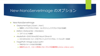 New-NanoServerImage のオプション
 New-NanoServerImage
 -DeploymentType [ Guest | Host ]
 物理サーバにデプロイするか、VM ゲストとしてデプロイするかを選択
 -Edition [ Datacenter | Standard ]
 エディションを選択
 -MediaPath <DVD Drive/ISO Mount Drive>:¥
 DVD または ISO イメージをマウントしたドライブのルートフォルダーを指定
 -TargetPath <image output path>
 作成するイメージの出力先を指定
 拡張子によって、イメージ形式とフォーマットを自動判別 (.vhd or .vhdx or .wim)
 