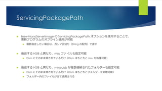 ServicingPackagePath
 New-NanoServerImage の ServicingPackagePath オプションを使用することで、
更新プログラムのオフライン適用が可能
 複数指定したい場合は、カンマ区切り（String の配列）で渡す
 後述する NSIB と異なり、msu ファイルも指定可能
 Dism にそのまま渡されているだけ（Dism はもともと msu を処理可能）
 後述する NSIB と異なり、msu/cab が複数格納されたフォルダーも指定可能
 Dism にそのまま渡されているだけ（Dism はもともとフォルダーを処理可能）
 フォルダー内のファイルが全て適用される
 