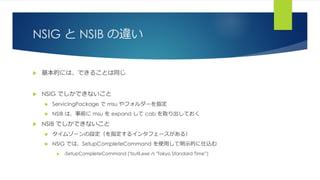 NSIG と NSIB の違い
 基本的には、できることは同じ
 NSIG でしかできないこと
 ServicingPackage で msu やフォルダーを指定
 NSIB は、事前に msu を expand して cab を取り出しておく
 NSIB でしかできないこと
 タイムゾーンの設定（を指定するインタフェースがある）
 NSIG では、SetupCompleteCommand を使用して明示的に仕込む
 -SetupCompleteCommand ('tzutil.exe /s "Tokyo Standard Time"')
 