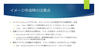 イメージ作成時の注意点
 パーティションレイアウトは、イメージファイルの拡張子から自動判定・生成
 .vhd … Gen 1 仮想マシンで利用可能な BIOS ブートできるパーティション構成
 .vhdx … Gen 2 仮想マシンで利用可能な UEFI ブートできるパーティション構成
 自動でドメイン参加させる場合は、イメージ作成ツールのオプションで指定
 Nano Server はオンラインでのドメイン参加に対応していない
 Unattend.xml を使用する場合も、資格情報を使用したオンラインでの参加ではなく、
オフラインドメイン参加用の設定が必要
 静的 IP アドレスを構成する場合は、イメージ作成ツールのオプションで指定
 又は、SetupComplete にアドレスを構成するコマンド・スクリプトを記述
 