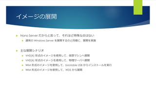 イメージの展開
 Nano Server だからと言って、それほど特殊な点はない
 通常の Windows Server を展開するのと同様に、展開を実施
 主な展開シナリオ
 VHD(X) 形式のイメージを使用して、仮想マシンへ展開
 VHD(X) 形式のイメージを使用して、物理サーバへ展開
 WIM 形式のイメージを使用して、bootable USB からインストールを実行
 WIM 形式のイメージを使用して、WDS から展開
 