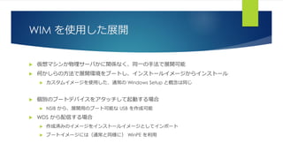 WIM を使用した展開
 仮想マシンか物理サーバかに関係なく、同一の手法で展開可能
 何かしらの方法で展開環境をブートし、インストールイメージからインストール
 カスタムイメージを使用した、通常の Windows Setup と概念は同じ
 個別のブートデバイスをアタッチして起動する場合
 NSIB から、展開用のブート可能な USB を作成可能
 WDS から配信する場合
 作成済みのイメージをインストールイメージとしてインポート
 ブートイメージには（通常と同様に） WinPE を利用
 