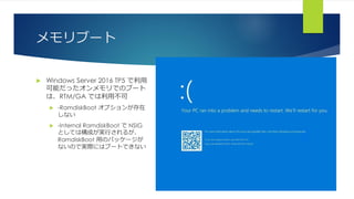 メモリブート
 Windows Server 2016 TP5 で利用
可能だったオンメモリでのブート
は、RTM/GA では利用不可
 -RamdiskBoot オプションが存在
しない
 -Internal RamdiskBoot で NSIG
としては構成が実行されるが、
RamdiskBoot 用のパッケージが
ないので実際にはブートできない
 