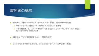 展開後の構成
 展開後は、通常の Windows Server と同様に役割・機能の構成を実施
 リモートサーバー管理ツール（RSAT）や PowerShell を使用
 一部の機能は、インストールされていても Enable になっていないので、dism または
PowerShell から有効化が必要
 構成には DSC も利用可能だが、一部制約あり
 Container を利用する場合は、docker のインストールが必要（後述）
 