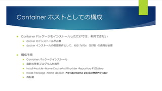 Container ホストとしての構成
 Container パッケージをインストールしただけでは、利用できない
 docker のインストールが必要
 docker インストールの前提条件として、KB3176936 （以降）の適用が必要
 構成手順
 Container パッケージインストール
 最新の更新プログラムを適用
 Install-Module -Name DockerMsftProvider -Repository PSGallery
 Install-Package -Name docker -ProviderName DockerMsftProvider
 再起動
 