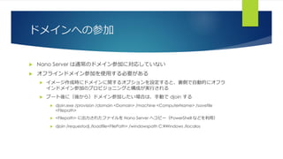 ドメインへの参加
 Nano Server は通常のドメイン参加に対応していない
 オフラインドメイン参加を使用する必要がある
 イメージ作成時にドメインに関するオプションを設定すると、裏側で自動的にオフラ
インドメイン参加のプロビジョニングと構成が実行される
 ブート後に（後から）ドメイン参加したい場合は、手動で djoin する
 djoin.exe /provision /domain <Domain> /machine <ComputerName> /savefile
<Filepath>
 <Filepath> に出力されたファイルを Nano Server へコピー（PowerShell などを利用）
 djoin /requestodj /loadfile<FilePath> /windowspath C:¥Windows /localos
 
