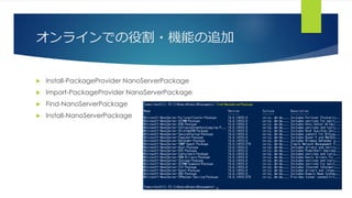 オンラインでの役割・機能の追加
 Install-PackageProvider NanoServerPackage
 Import-PackageProvider NanoServerPackage
 Find-NanoServerPackage
 Install-NanoServerPackage
 