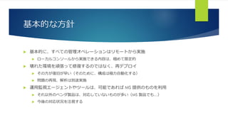 基本的な方針
 基本的に、すべての管理オペレーションはリモートから実施
 ローカルコンソールから実施できる内容は、極めて限定的
 壊れた環境を頑張って修復するのではなく、再デプロイ
 その方が復旧が早い（そのために、構成は極力自動化する）
 問題の再現、解析は別途実施
 運用監視エージェントやツールは、可能であれば MS 提供のものを利用
 それ以外のベンダ製品は、対応していないものが多い（MS 製品でも…）
 今後の対応状況を注視する
 