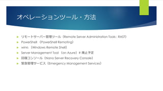 オペレーションツール・方法
 リモートサーバー管理ツール（Remote Server Administration Tools ; RAST）
 PowerShell （PowerShell Remoting）
 winrs （Windows Remote Shell）
 Server Management Tool （on Azure）# 廃止予定
 回復コンソール（Nano Server Recovery Console）
 緊急管理サービス（Emergency Management Services）
 