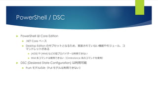 PowerShell / DSC
 PowerShell は Core Edition
 .NET Core ベース
 Desktop Edition のサブセットとなるため、実装されていない機能やモジュール、コ
マンドレットがある
 [ADSI] や [WMI] などの型プロバイダーは利用できない
 WMI 系コマンドは使用できない（CimInstance 系のコマンドを使用）
 DSC (Desiered State Configuration) は利用可能
 Push モデルのみ（Pull モデルは利用できない）
 