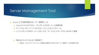 Server Management Tool
 Azure 上で利用可能なサーバー管理ツール
 Azure の VM だけでなく、オンプレミスのサーバーも管理可能
 ゲートウェイサーバーに SMT のエージェントをインストール
 イントラネット内のサーバーに対しては、ゲートウェイサーバから WinRM で管理
 残念ながら 2017/06/30 で提供終了
 今後は、Azure やインターネット接続の必要がない形でのサーバー管理ツールを目指す方針
 