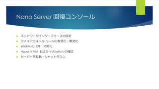 Nano Server 回復コンソール
 ネットワークインターフェースの設定
 ファイアウォール ルールの有効化・無効化
 WinRM の（再）初期化
 Hyper-V VM および VMSwitch の確認
 サーバー再起動・シャットダウン
 