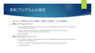 更新プログラムの適用
 オンラインで更新プログラムの検索・適用を行う場合は、CIM を直接叩く
 更新プログラムのスキャン
 $ci = New-CimInstance -Namespace root/Microsoft/Windows/WindowsUpdate -ClassName
MSFT_WUOperationsSession
 $result = $ci | Invoke-CimMethod -MethodName ScanForUpdates -Arguments
@{SearchCriteria="IsInstalled=0";OnlineScan=$true}
 $result.Updates
 更新プログラムのインストール
 $ci = New-CimInstance -Namespace root/Microsoft/Windows/WindowsUpdate -ClassName
MSFT_WUOperationsSession
 Invoke-CimMethod -InputObject $ci -MethodName ApplyApplicableUpdates
 Restart-Computer
 