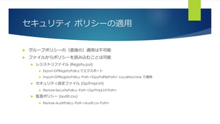 セキュリティ ポリシーの適用
 グループポリシーの（直接の）適用は不可能
 ファイルからポリシーを読み込むことは可能
 レジストリファイル (Registry.pol)
 Export-GPRegistryPolicy でエクスポート
 Import-GPRegistryPolicy -Path <GpoPolFilePath> -LocalMachine で適用
 セキュリティ設定ファイル (GptTmpl.inf)
 Restore-SecurityPolicy -Path <GptTmpl.inf Path>
 監査ポリシー (audit.csv)
 Restore-AuditPolicy -Path <Audit.csv Path>
 
