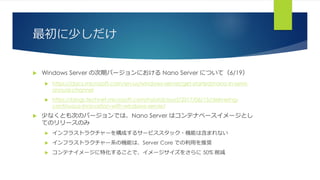 最初に少しだけ
 Windows Server の次期バージョンにおける Nano Server について（6/19）
 https://docs.microsoft.com/en-us/windows-server/get-started/nano-in-semi-
annual-channel
 https://blogs.technet.microsoft.com/hybridcloud/2017/06/15/delivering-
continuous-innovation-with-windows-server/
 少なくとも次のバージョンでは、Nano Server はコンテナベースイメージとし
てのリリースのみ
 インフラストラクチャーを構成するサービススタック・機能は含まれない
 インフラストラクチャー系の機能は、Server Core での利用を推奨
 コンテナイメージに特化することで、イメージサイズをさらに 50% 削減
 