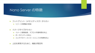 Nano Server の特徴
 フットプリント（メモリ/ディスク）が小さい
 リソース消費量の削減
 イメージサイズが小さい
 イメージ展開速度、デプロイ所要時間の向上
 ポータビリティの向上
 コンテナのベースイメージとしての利便性向上
 上記を実現するために、機能が限定的
 