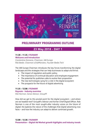 PRELIMINARY PROGRAMME OUTLINE
23 May 2018 - DAY 1
11.30 – 11.35 / PLENARY
Welcome and Introduction
Constantine Kamaras, Chairman, IAB Europe
Rob Beeler, Chairman of AdMonsters, Founder Beeler.Tech
The IAB Europe Chairman introduces the key forces transforming the digital
landscape and the strategies that can help businesses to adapt and thrive:
• The impact of regulation and public policy
• The importance of continual education and employee engagement
• The potential for publishers able to evolve their proposition
• The new technologies vying for a role in the digital ecosystem
• The prospects for the future of digital advertising
11.35 – 12.00 / PLENARY
Keynote - Industry overview
Rob Norman, Senior Advisor, GroupM
How did we get to this pivotal point for the digital ecosystem – and where
are we headed next? GroupM’s Advisor and former Chief Digital Officer, Rob
Norman is one of the most sought-after industry voices on the future of
digital. He explores the nature of the challenges that digital advertising now
faces – and how the industry can adapt to deliver continued growth.
12.00 – 12.30 / PLENARY
Presentation – Digital Ad Market growth highlights and Industry trends
 