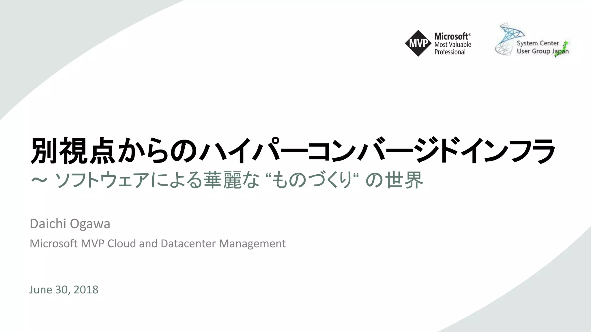 別視点からのハイパーコンバージドインフラ
～ ソフトウェアによる華麗な “ものづくり“ の世界
Daichi Ogawa
Microsoft MVP Cloud and Datacenter Management
June 30, 2018
 
