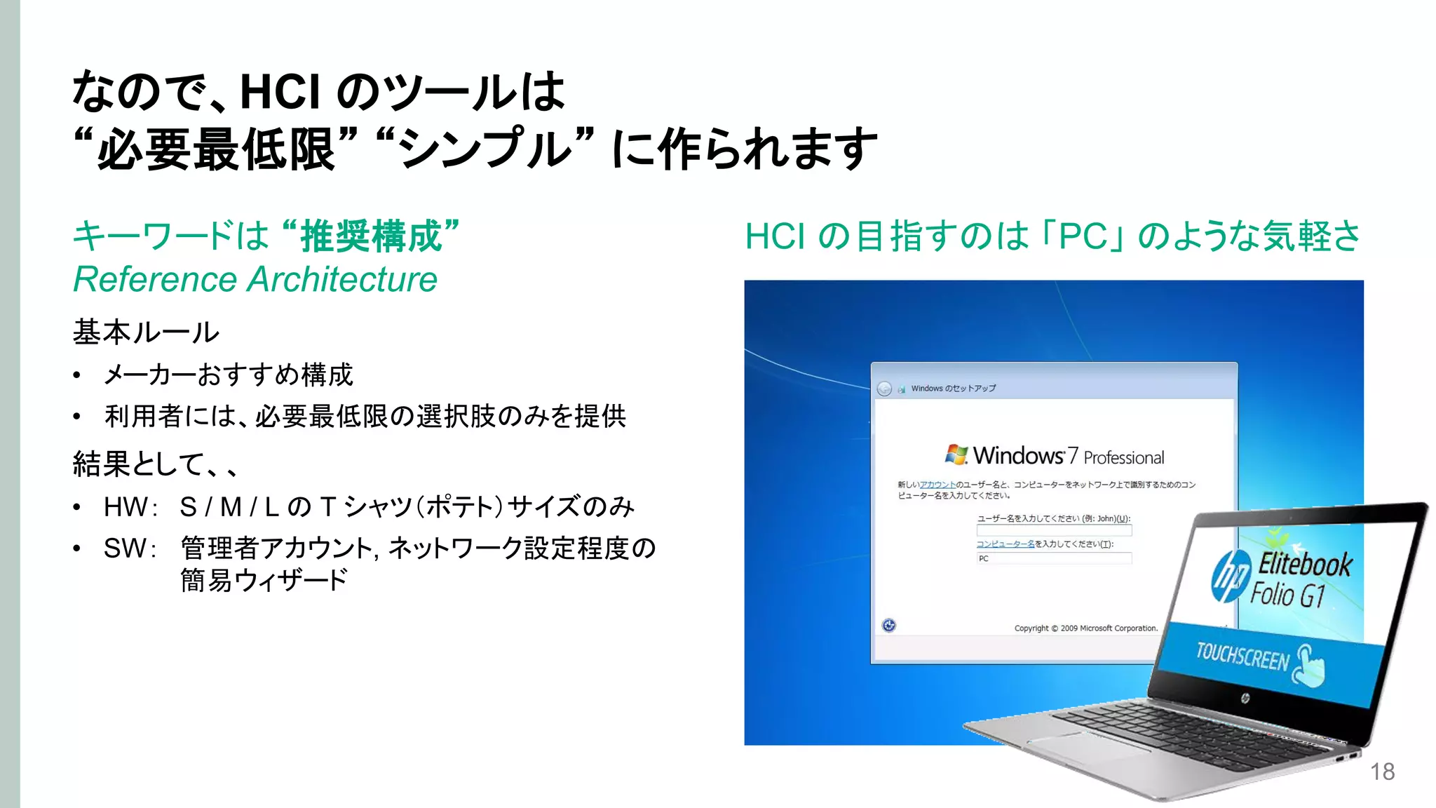 なので、HCI のツールは
“必要最低限” “シンプル” に作られます
キーワードは “推奨構成”
Reference Architecture
基本ルール
• メーカーおすすめ構成
• 利用者には、必要最低限の選択肢のみを提供
結果として、、
• HW： S / M / L の T シャツ（ポテト）サイズのみ
• SW： 管理者アカウント, ネットワーク設定程度の
簡易ウィザード
18
HCI の目指すのは 「PC」 のような気軽さ
 