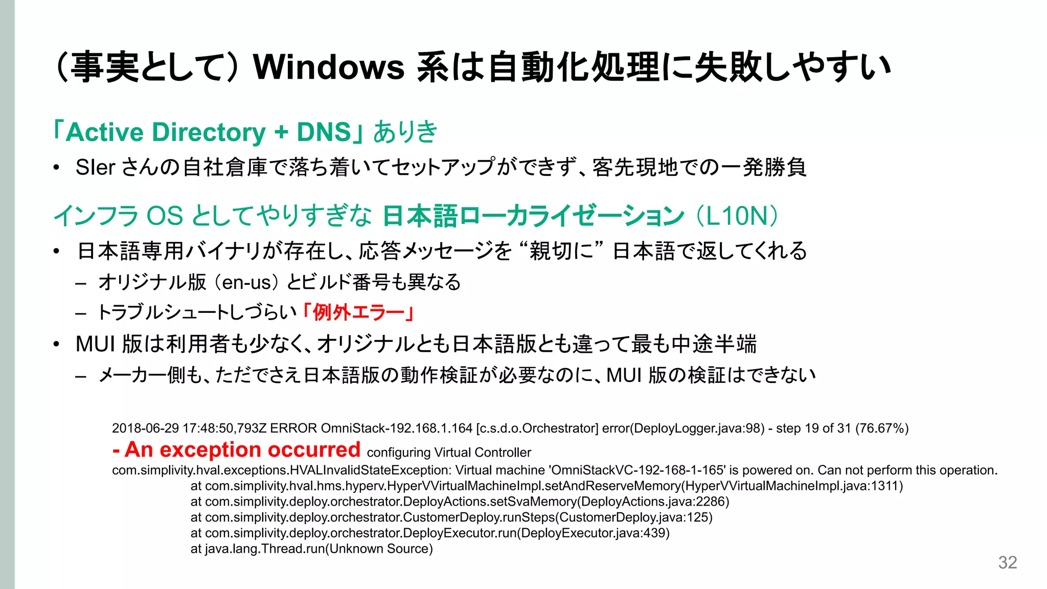 （事実として） Windows 系は自動化処理に失敗しやすい
「Active Directory + DNS」 ありき
• SIer さんの自社倉庫で落ち着いてセットアップができず、客先現地での一発勝負
インフラ OS としてやりすぎな 日本語ローカライゼーション （L10N）
• 日本語専用バイナリが存在し、応答メッセージを “親切に” 日本語で返してくれる
– オリジナル版 （en-us） とビルド番号も異なる
– トラブルシュートしづらい 「例外エラー」
• MUI 版は利用者も少なく、オリジナルとも日本語版とも違って最も中途半端
– メーカー側も、ただでさえ日本語版の動作検証が必要なのに、MUI 版の検証はできない
32
2018-06-29 17:48:50,793Z ERROR OmniStack-192.168.1.164 [c.s.d.o.Orchestrator] error(DeployLogger.java:98) - step 19 of 31 (76.67%)
- An exception occurred configuring Virtual Controller
com.simplivity.hval.exceptions.HVALInvalidStateException: Virtual machine 'OmniStackVC-192-168-1-165' is powered on. Can not perform this operation.
at com.simplivity.hval.hms.hyperv.HyperVVirtualMachineImpl.setAndReserveMemory(HyperVVirtualMachineImpl.java:1311)
at com.simplivity.deploy.orchestrator.DeployActions.setSvaMemory(DeployActions.java:2286)
at com.simplivity.deploy.orchestrator.CustomerDeploy.runSteps(CustomerDeploy.java:125)
at com.simplivity.deploy.orchestrator.DeployExecutor.run(DeployExecutor.java:439)
at java.lang.Thread.run(Unknown Source)
 