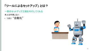 「ツールによるセットアップ」 とは？
一部のセットアップ工程を代行してくれる
本人は作業しない
• つまり “自動化”
11
 