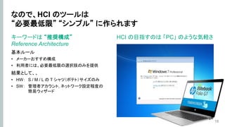 なので、HCI のツールは
“必要最低限” “シンプル” に作られます
キーワードは “推奨構成”
Reference Architecture
基本ルール
• メーカーおすすめ構成
• 利用者には、必要最低限の選択肢のみを提供
結果として、、
• HW： S / M / L の T シャツ（ポテト）サイズのみ
• SW： 管理者アカウント, ネットワーク設定程度の
簡易ウィザード
18
HCI の目指すのは 「PC」 のような気軽さ
 