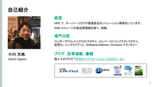 自己紹介
2
経歴
HPE で、サーバー・クラウド関連製品のソリューション開発をしています。
SAN ストレージの製品開発職を経て、現職。
小川 大地
Daichi Ogawa
専門分野
コンポーザブルインフラストラクチャ、コンバージドインフラストラクチャ、
仮想化、シンクライアント、Software-Defined、Windows テクノロジー
ブログ、記事連載、書籍
個人でのブログ 「仮想化でプリセールスしてるSEの一日」
 