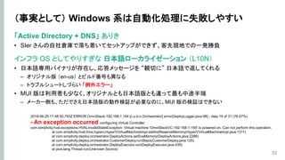 （事実として） Windows 系は自動化処理に失敗しやすい
「Active Directory + DNS」 ありき
• SIer さんの自社倉庫で落ち着いてセットアップができず、客先現地での一発勝負
インフラ OS としてやりすぎな 日本語ローカライゼーション （L10N）
• 日本語専用バイナリが存在し、応答メッセージを “親切に” 日本語で返してくれる
– オリジナル版 （en-us） とビルド番号も異なる
– トラブルシュートしづらい 「例外エラー」
• MUI 版は利用者も少なく、オリジナルとも日本語版とも違って最も中途半端
– メーカー側も、ただでさえ日本語版の動作検証が必要なのに、MUI 版の検証はできない
32
2018-06-29 17:48:50,793Z ERROR OmniStack-192.168.1.164 [c.s.d.o.Orchestrator] error(DeployLogger.java:98) - step 19 of 31 (76.67%)
- An exception occurred configuring Virtual Controller
com.simplivity.hval.exceptions.HVALInvalidStateException: Virtual machine 'OmniStackVC-192-168-1-165' is powered on. Can not perform this operation.
at com.simplivity.hval.hms.hyperv.HyperVVirtualMachineImpl.setAndReserveMemory(HyperVVirtualMachineImpl.java:1311)
at com.simplivity.deploy.orchestrator.DeployActions.setSvaMemory(DeployActions.java:2286)
at com.simplivity.deploy.orchestrator.CustomerDeploy.runSteps(CustomerDeploy.java:125)
at com.simplivity.deploy.orchestrator.DeployExecutor.run(DeployExecutor.java:439)
at java.lang.Thread.run(Unknown Source)
 