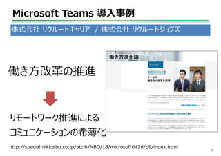Microsoft Teams 導入事例
10
株式会社 リクルートキャリア / 株式会社 リクルートジョブズ
株式会社クルートジョブズ
リモートワーク推進による
コミュニケーションの希薄化
http://special.nikkeibp.co.jp/atclh/NBO/18/microsoft0426/p9/index.html
働き方改革の推進
 