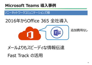 Microsoft Teams 導入事例
15
ソニーネットワークコミュニケーションズ様
2016年からOffice 365 全社導入
追加費用なし
メールよりもスピーディな情報伝達
Fast Track の活用
 