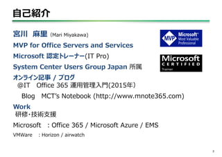 自己紹介
2
宮川 麻里（Mari Miyakawa)
MVP for Office Servers and Services
Microsoft 認定トレーナー(IT Pro)
System Center Users Group Japan 所属
オンライン記事 / ブログ
＠IT Office 365 運用管理入門(2015年）
Blog MCT’s Notebook (http://www.mnote365.com)
Work
研修・技術支援
Microsoft ：Office 365 / Microsoft Azure / EMS
VMWare ：Horizon / airwatch
 