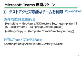 Microsoft Teams 展開パターン
35
PowerShell
$template = Get-AzureADDirectorySettingtemplate | ?
{$_.displayname –eq “group.unified.guest”}
$settingsCopy = $template.CreateDirectorysetting()
既存の設定を変更させる
$settingsCopy[“AllowToAddGuests”]=$False
許可はTrue / ブロックはFalse
④ ゲストアクセス可能なチームを制限
 