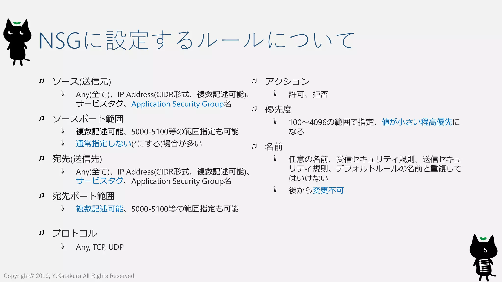 NSGに設定するルールについて
ソース(送信元)
Any(全て)、IP Address(CIDR形式、複数記述可能)、
サービスタグ、Application Security Group名
ソースポート範囲
複数記述可能、5000-5100等の範囲指定も可能
通常指定しない(*にする)場合が多い
宛先(送信先)
Any(全て)、IP Address(CIDR形式、複数記述可能)、
サービスタグ、Application Security Group名
宛先ポート範囲
複数記述可能、5000-5100等の範囲指定も可能
プロトコル
Any, TCP, UDP
アクション
許可、拒否
優先度
100～4096の範囲で指定、値が小さい程高優先に
なる
名前
任意の名前、受信セキュリティ規則、送信セキュ
リティ規則、デフォルトルールの名前と重複して
はいけない
後から変更不可
15
Copyright© 2019, Y.Katakura All Rights Reserved.
 