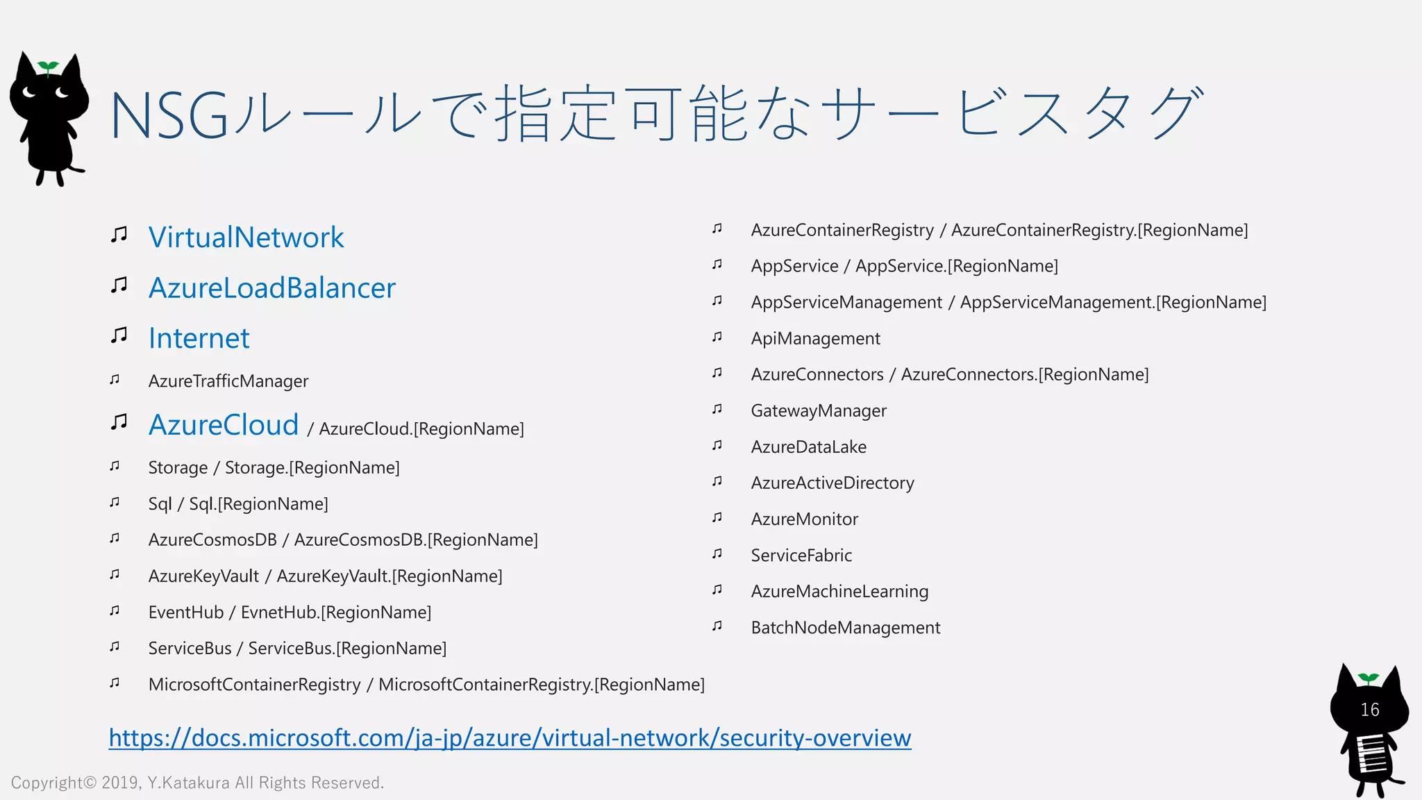 NSGルールで指定可能なサービスタグ
VirtualNetwork
AzureLoadBalancer
Internet
AzureTrafficManager
AzureCloud / AzureCloud.[RegionName]
Storage / Storage.[RegionName]
Sql / Sql.[RegionName]
AzureCosmosDB / AzureCosmosDB.[RegionName]
AzureKeyVault / AzureKeyVault.[RegionName]
EventHub / EvnetHub.[RegionName]
ServiceBus / ServiceBus.[RegionName]
MicrosoftContainerRegistry / MicrosoftContainerRegistry.[RegionName]
AzureContainerRegistry / AzureContainerRegistry.[RegionName]
AppService / AppService.[RegionName]
AppServiceManagement / AppServiceManagement.[RegionName]
ApiManagement
AzureConnectors / AzureConnectors.[RegionName]
GatewayManager
AzureDataLake
AzureActiveDirectory
AzureMonitor
ServiceFabric
AzureMachineLearning
BatchNodeManagement
16
Copyright© 2019, Y.Katakura All Rights Reserved.
https://docs.microsoft.com/ja-jp/azure/virtual-network/security-overview
 