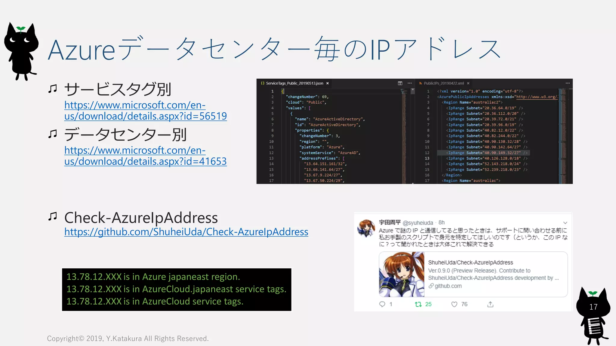 Azureデータセンター毎のIPアドレス
サービスタグ別
https://www.microsoft.com/en-
us/download/details.aspx?id=56519
データセンター別
https://www.microsoft.com/en-
us/download/details.aspx?id=41653
Check-AzureIpAddress
https://github.com/ShuheiUda/Check-AzureIpAddress
Copyright© 2019, Y.Katakura All Rights Reserved.
17
13.78.12.XXX is in Azure japaneast region.
13.78.12.XXX is in AzureCloud.japaneast service tags.
13.78.12.XXX is in AzureCloud service tags.
 