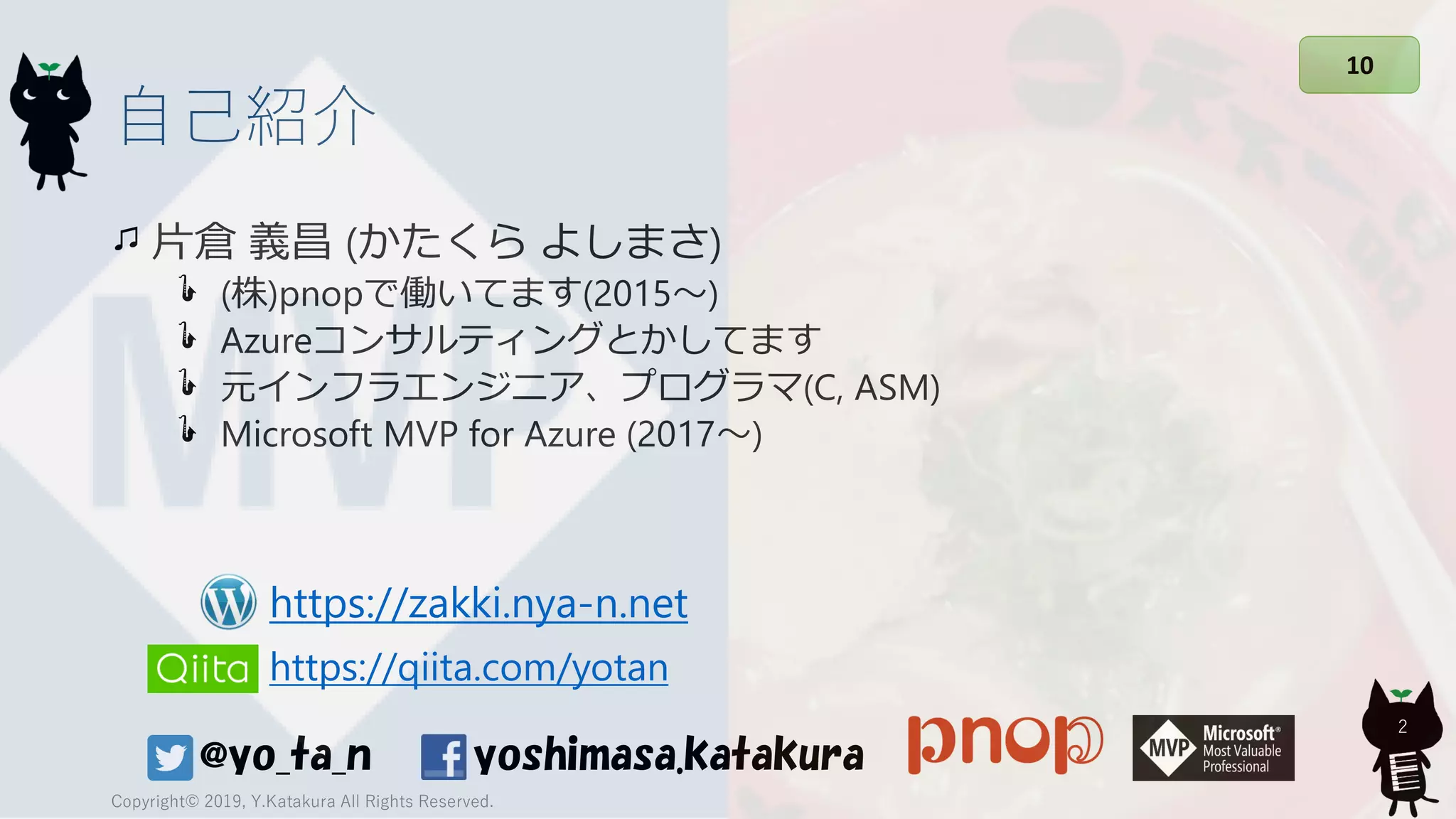 自己紹介
片倉 義昌 (かたくら よしまさ)
(株)pnopで働いてます(2015～)
Azureコンサルティングとかしてます
元インフラエンジニア、プログラマ(C, ASM)
Microsoft MVP for Azure (2017～)
Copyright© 2019, Y.Katakura All Rights Reserved.
2
yoshimasa.katakura@yo_ta_n
はい次12345678910
https://qiita.com/yotan
https://zakki.nya-n.net
 