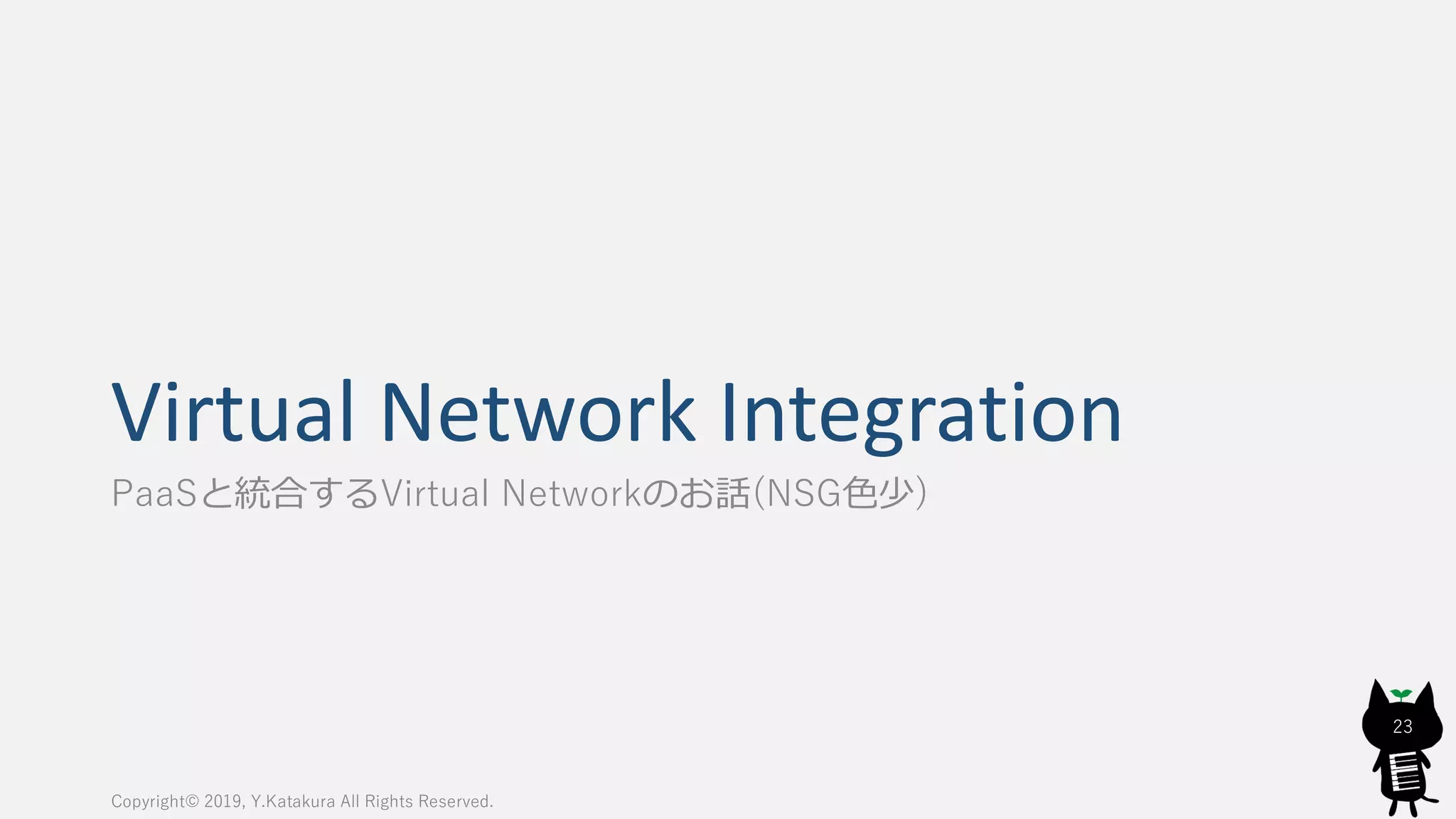 Virtual Network Integration
PaaSと統合するVirtual Networkのお話(NSG色少)
Copyright© 2019, Y.Katakura All Rights Reserved.
23
 